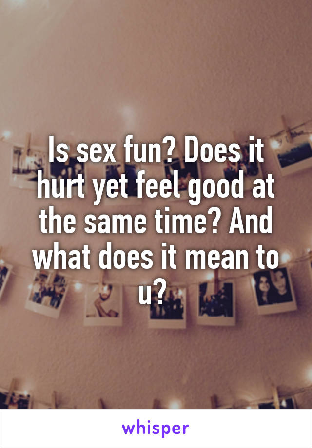 Is sex fun? Does it hurt yet feel good at the same time? And what does it mean to u? 