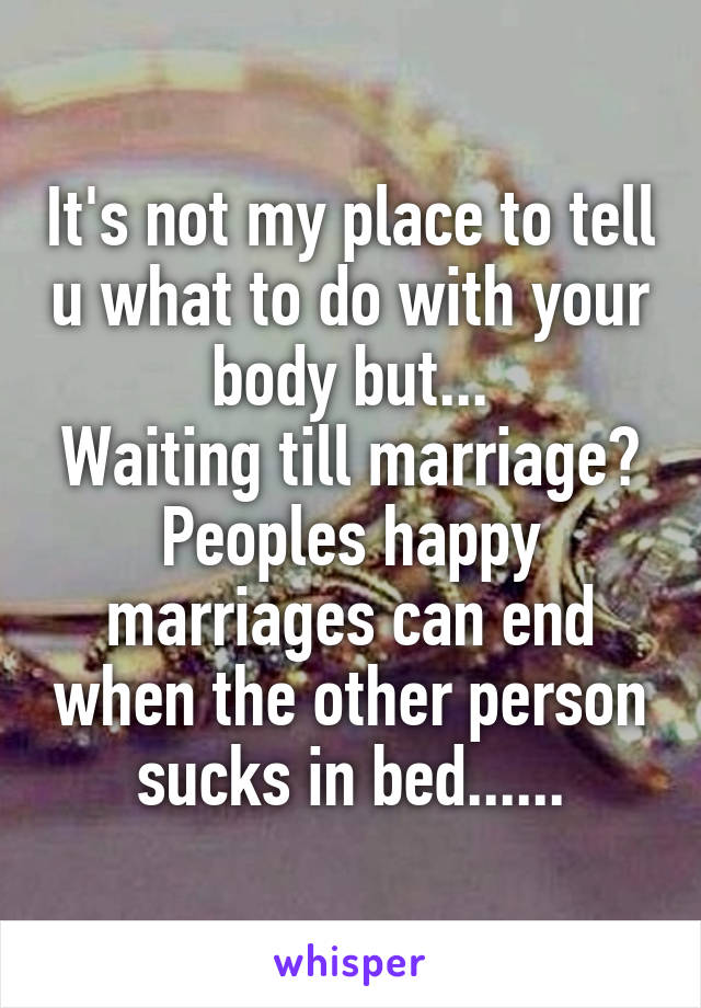 It's not my place to tell u what to do with your body but...
Waiting till marriage?
Peoples happy marriages can end when the other person sucks in bed......