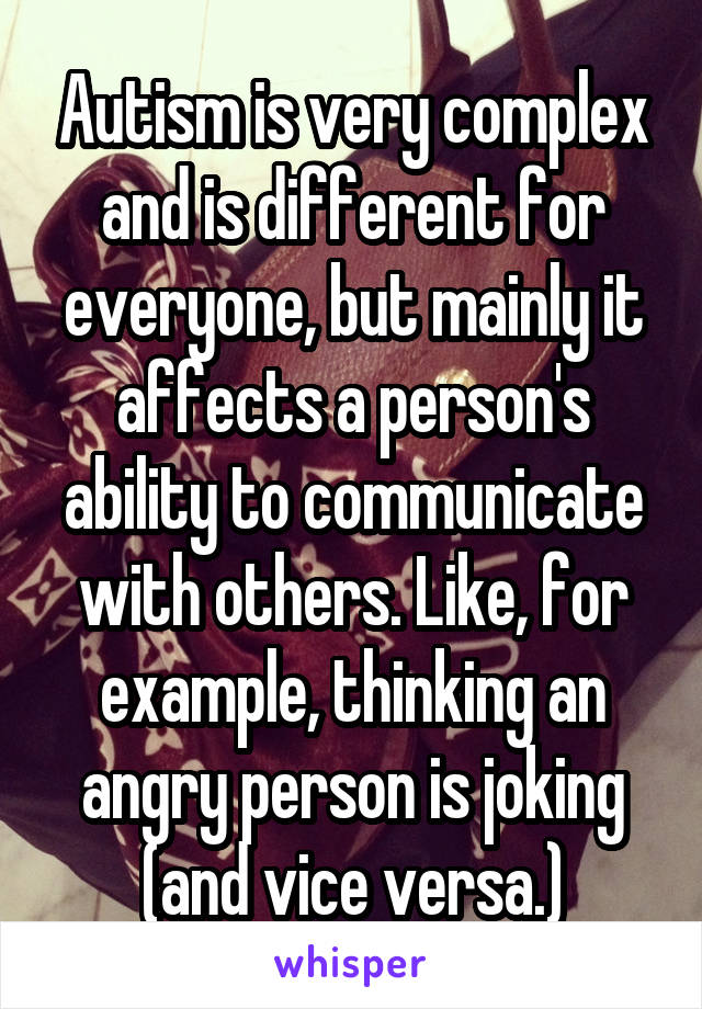Autism is very complex and is different for everyone, but mainly it affects a person's ability to communicate with others. Like, for example, thinking an angry person is joking (and vice versa.)