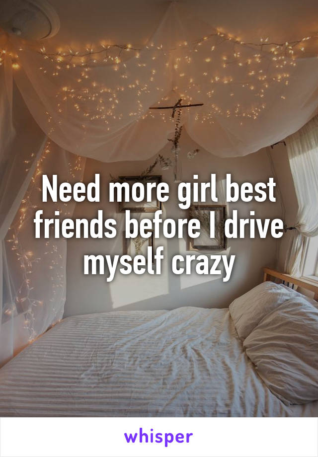 Need more girl best friends before I drive myself crazy