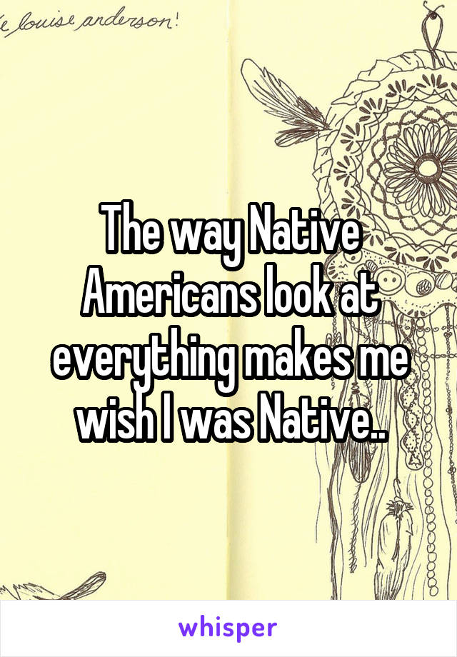 The way Native Americans look at everything makes me wish I was Native..