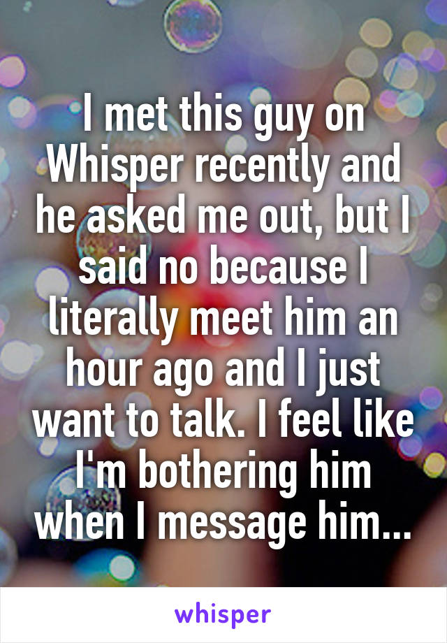 I met this guy on Whisper recently and he asked me out, but I said no because I literally meet him an hour ago and I just want to talk. I feel like I'm bothering him when I message him...