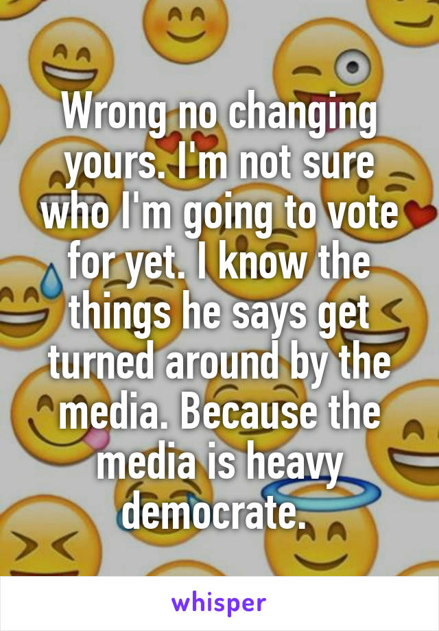 Wrong no changing yours. I'm not sure who I'm going to vote for yet. I know the things he says get turned around by the media. Because the media is heavy democrate. 