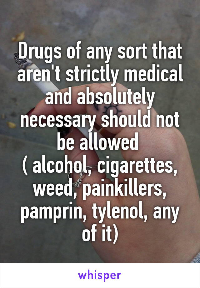 Drugs of any sort that aren't strictly medical and absolutely necessary should not be allowed 
( alcohol, cigarettes, weed, painkillers, pamprin, tylenol, any of it)