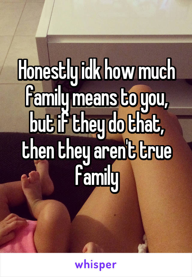 Honestly idk how much family means to you, but if they do that, then they aren't true family
