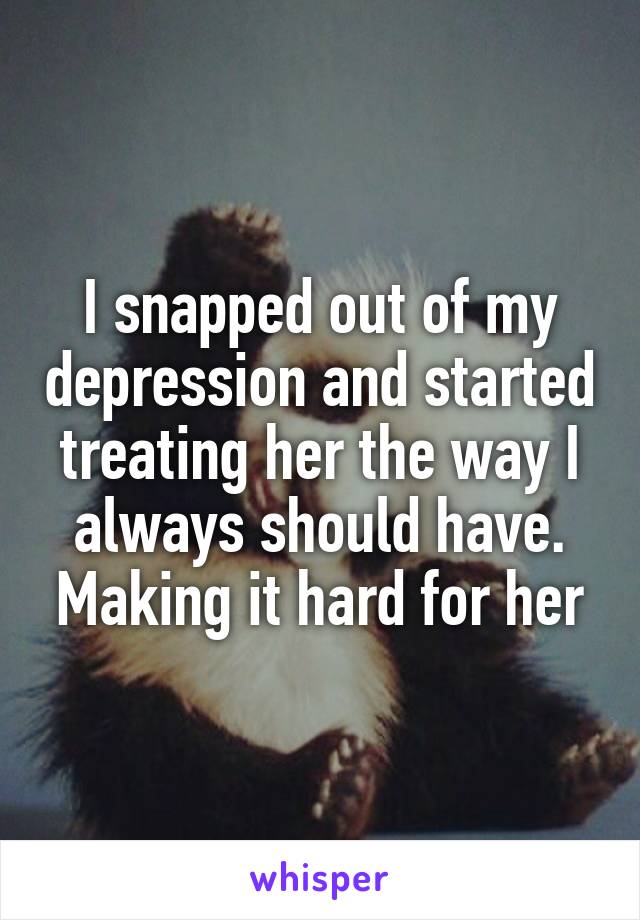 I snapped out of my depression and started treating her the way I always should have. Making it hard for her