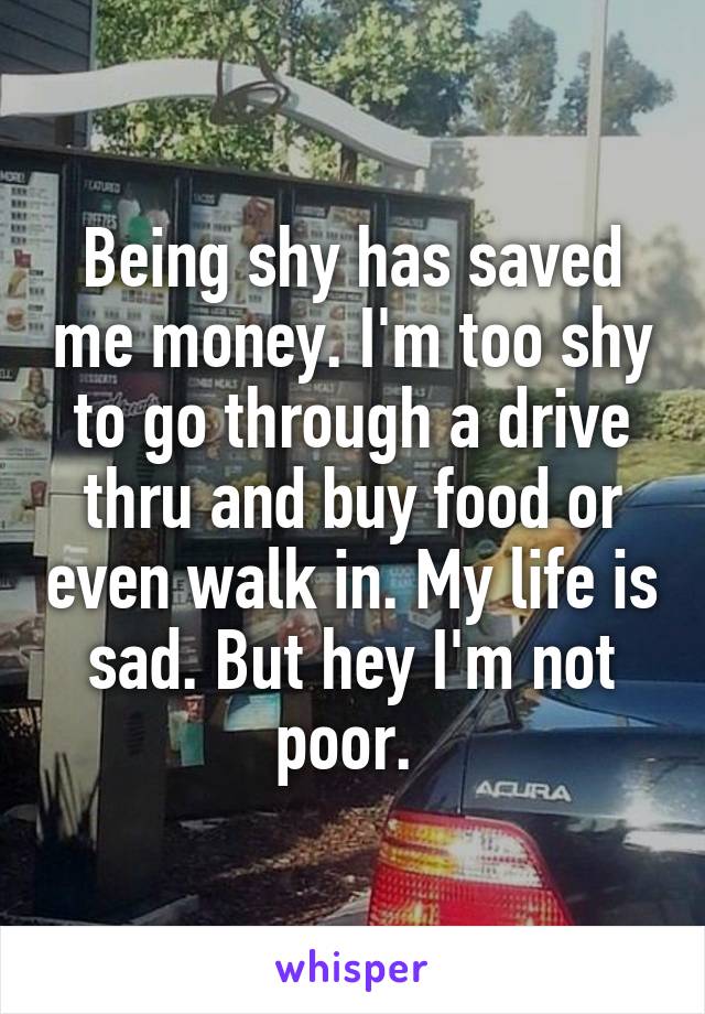 Being shy has saved me money. I'm too shy to go through a drive thru and buy food or even walk in. My life is sad. But hey I'm not poor. 