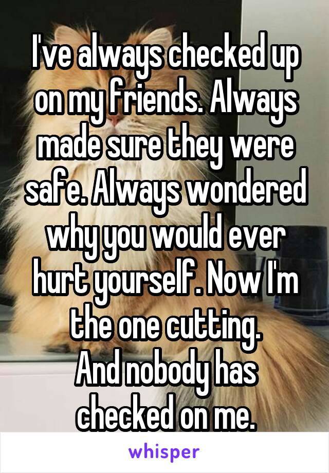 I've always checked up on my friends. Always made sure they were safe. Always wondered why you would ever hurt yourself. Now I'm the one cutting.
And nobody has checked on me.