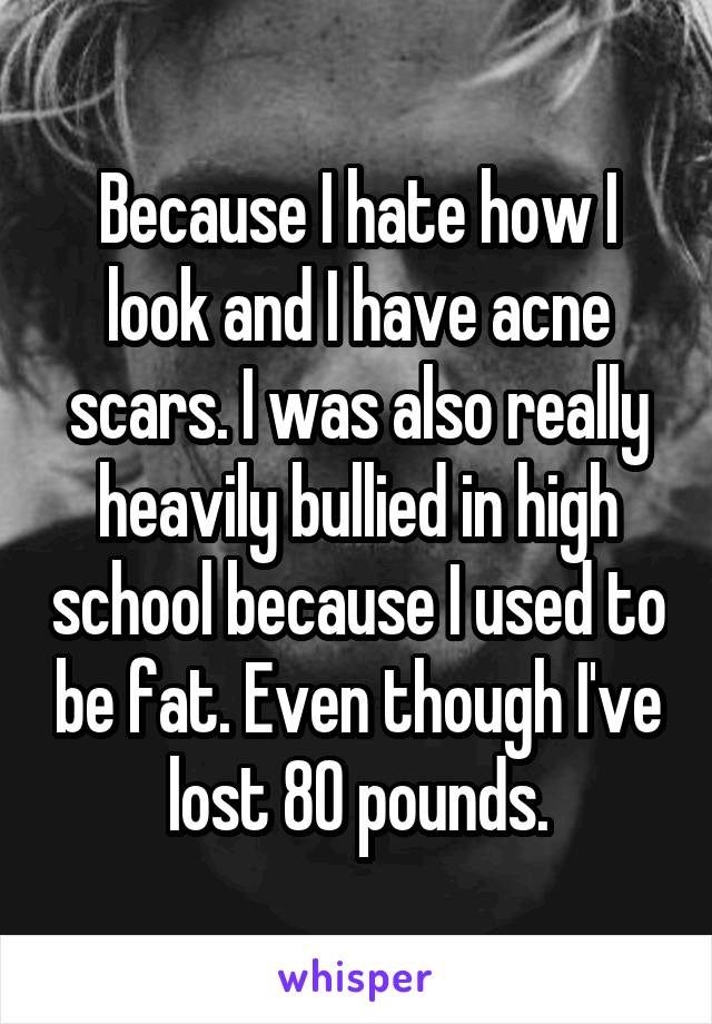 Because I hate how I look and I have acne scars. I was also really heavily bullied in high school because I used to be fat. Even though I've lost 80 pounds.