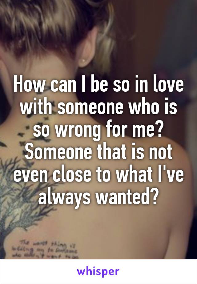 How can I be so in love with someone who is so wrong for me? Someone that is not even close to what I've always wanted?