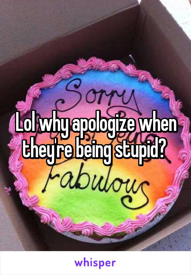 Lol why apologize when they're being stupid? 