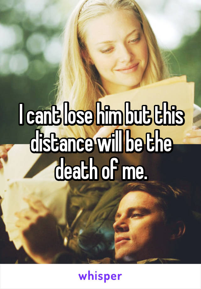 I cant lose him but this distance will be the death of me.