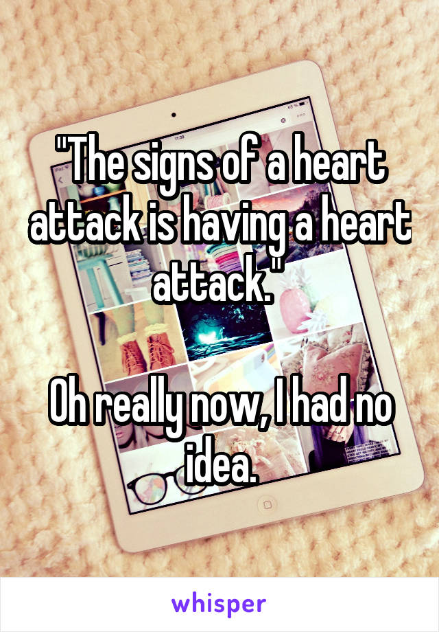 "The signs of a heart attack is having a heart attack." 

Oh really now, I had no idea.