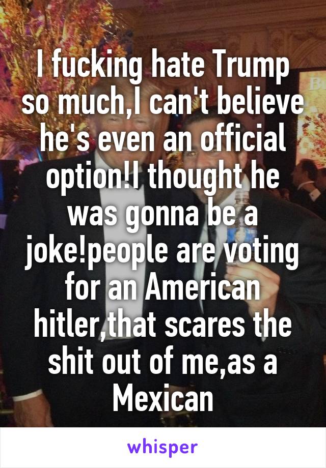 I fucking hate Trump so much,I can't believe he's even an official option!I thought he was gonna be a joke!people are voting for an American hitler,that scares the shit out of me,as a Mexican