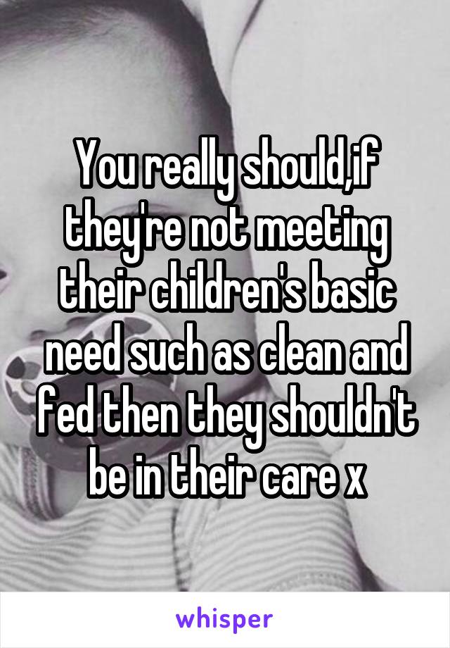 You really should,if they're not meeting their children's basic need such as clean and fed then they shouldn't be in their care x