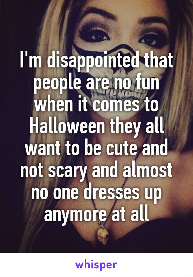 I'm disappointed that people are no fun when it comes to Halloween they all want to be cute and not scary and almost no one dresses up anymore at all