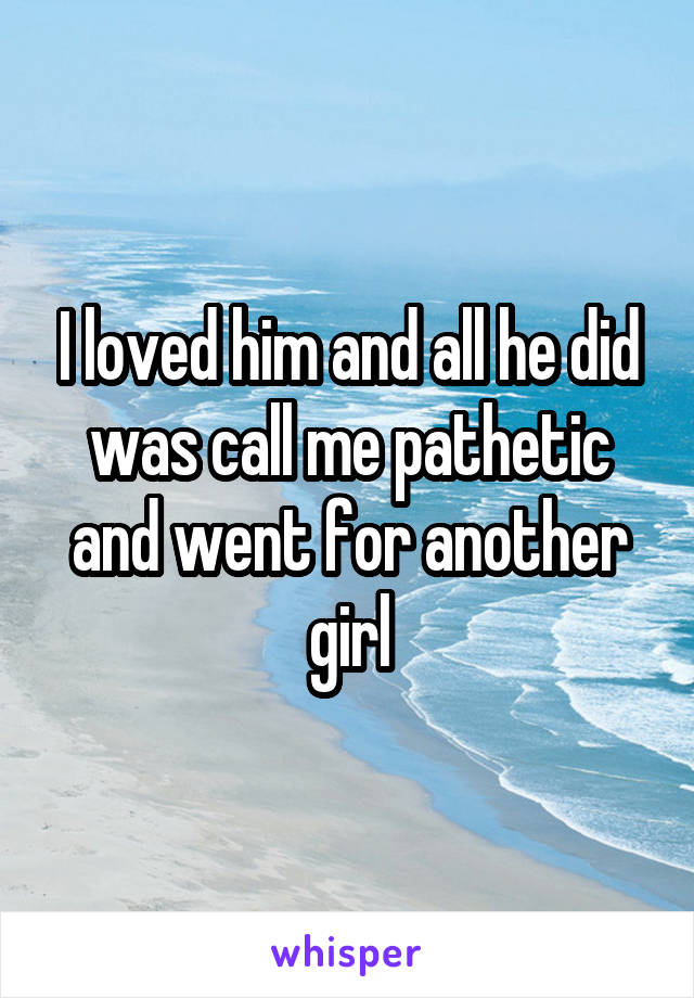 I loved him and all he did was call me pathetic and went for another girl