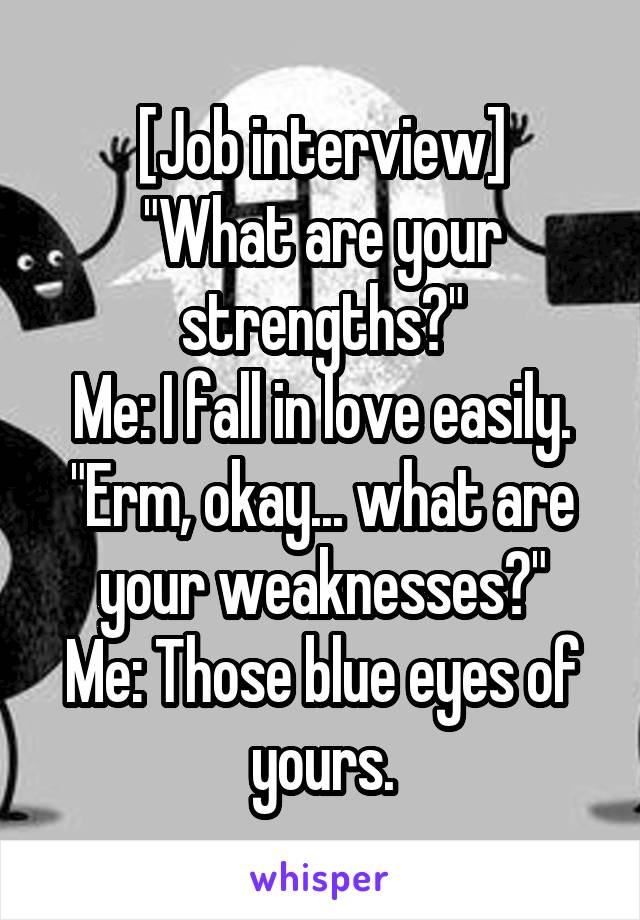 [Job interview]
"What are your strengths?"
Me: I fall in love easily.
"Erm, okay... what are your weaknesses?"
Me: Those blue eyes of yours.