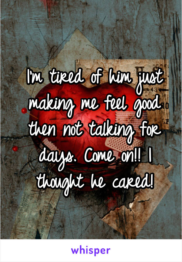 I'm tired of him just making me feel good then not talking for days. Come on!! I thought he cared!