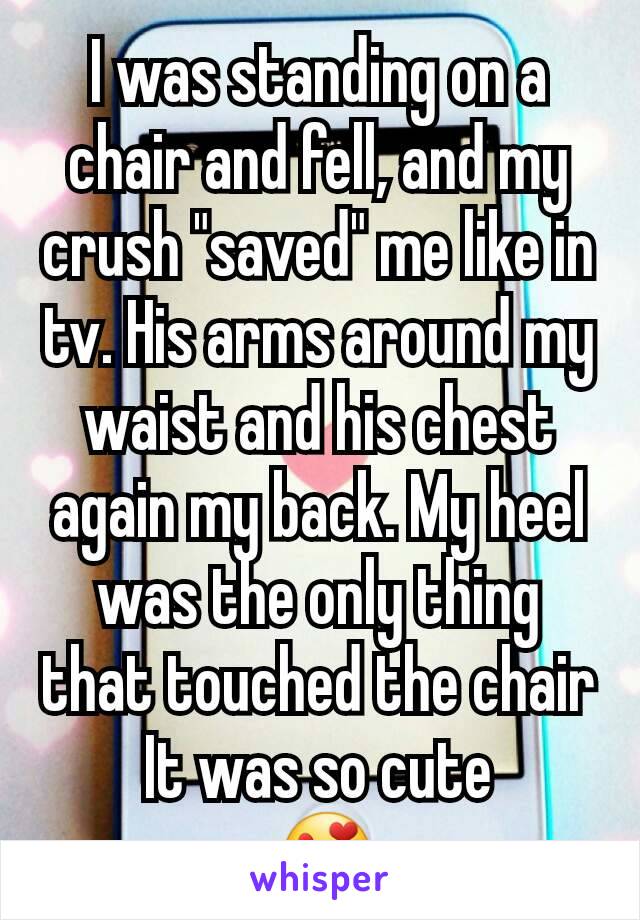 I was standing on a chair and fell, and my crush "saved" me like in tv. His arms around my waist and his chest again my back. My heel was the only thing that touched the chair
It was so cute
 😍