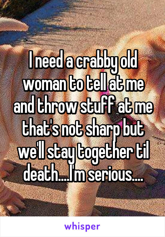 I need a crabby old woman to tell at me and throw stuff at me that's not sharp but we'll stay together til death....I'm serious....