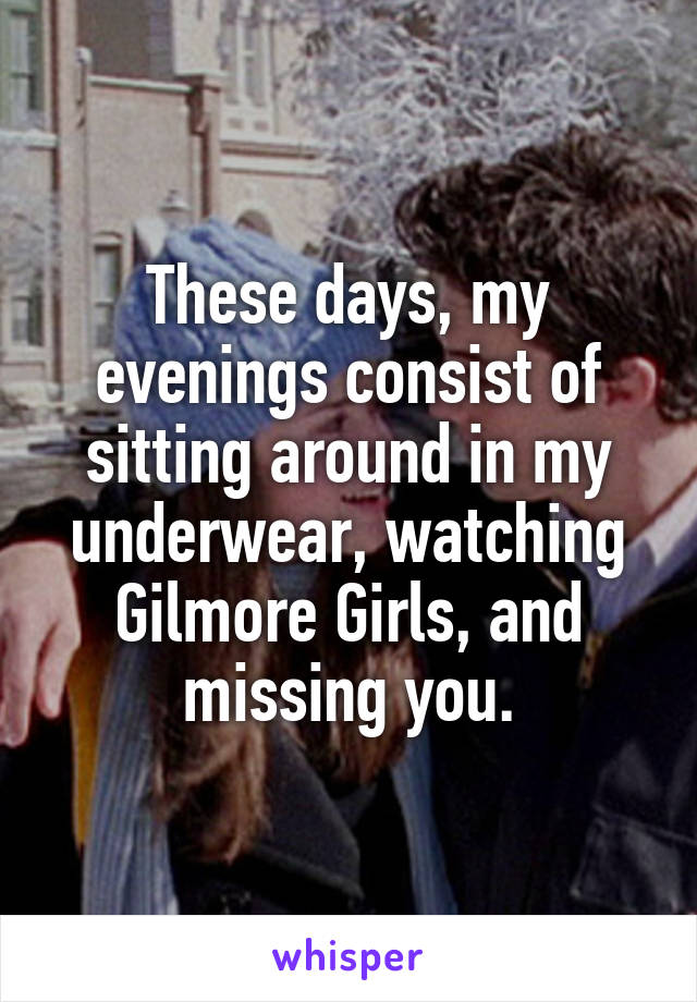 These days, my evenings consist of sitting around in my underwear, watching Gilmore Girls, and missing you.