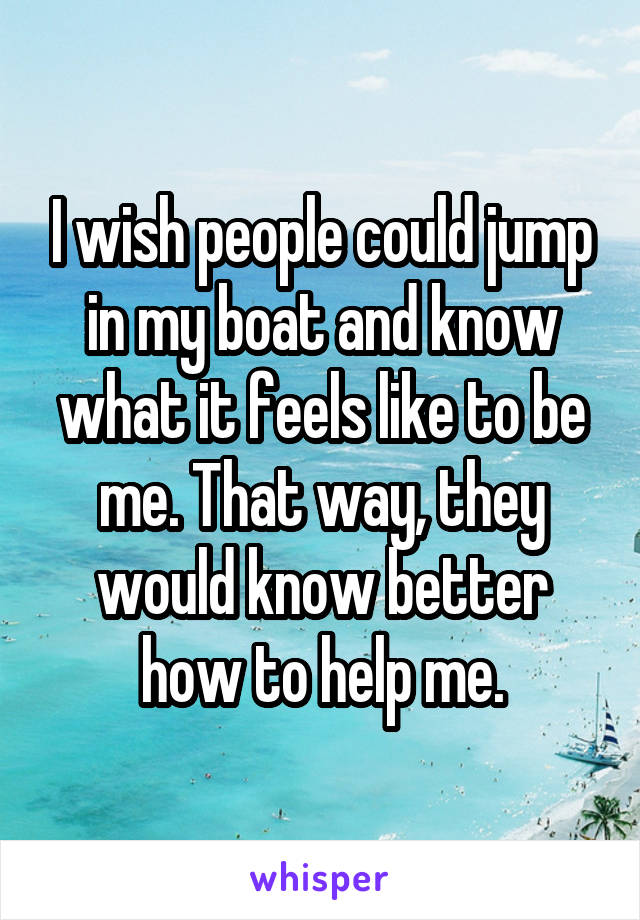 I wish people could jump in my boat and know what it feels like to be me. That way, they would know better how to help me.