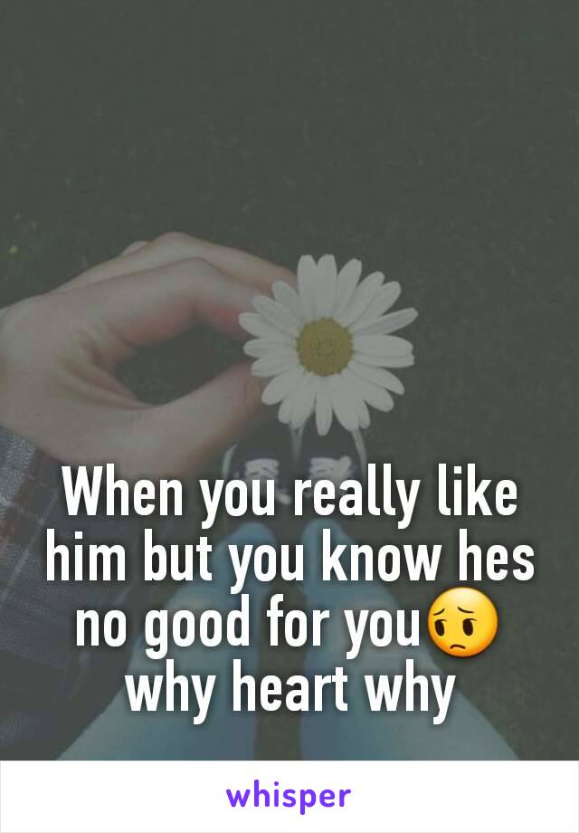 When you really like him but you know hes no good for you😔 why heart why