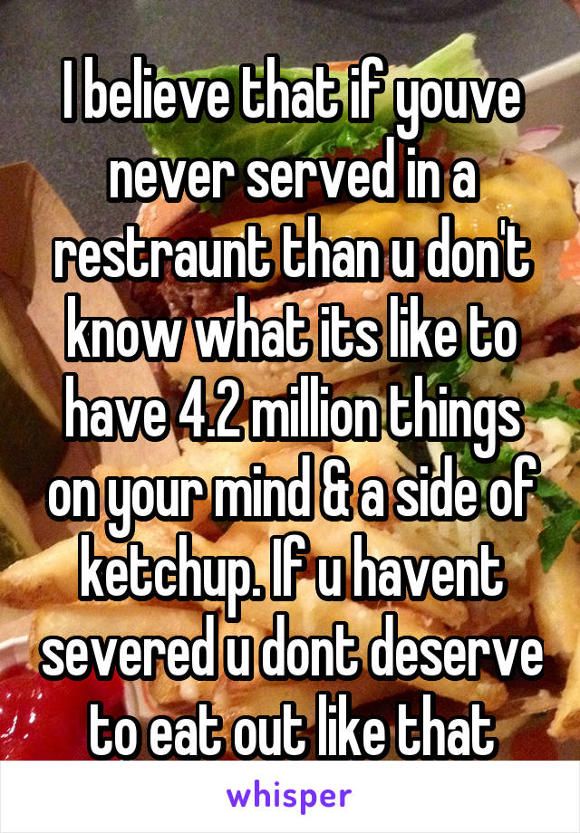 I believe that if youve never served in a restraunt than u don't know what its like to have 4.2 million things on your mind & a side of ketchup. If u havent severed u dont deserve to eat out like that