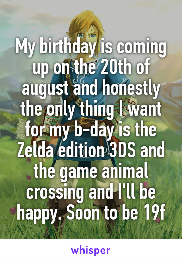 My birthday is coming up on the 20th of august and honestly the only thing I want for my b-day is the Zelda edition 3DS and the game animal crossing and I'll be happy. Soon to be 19f