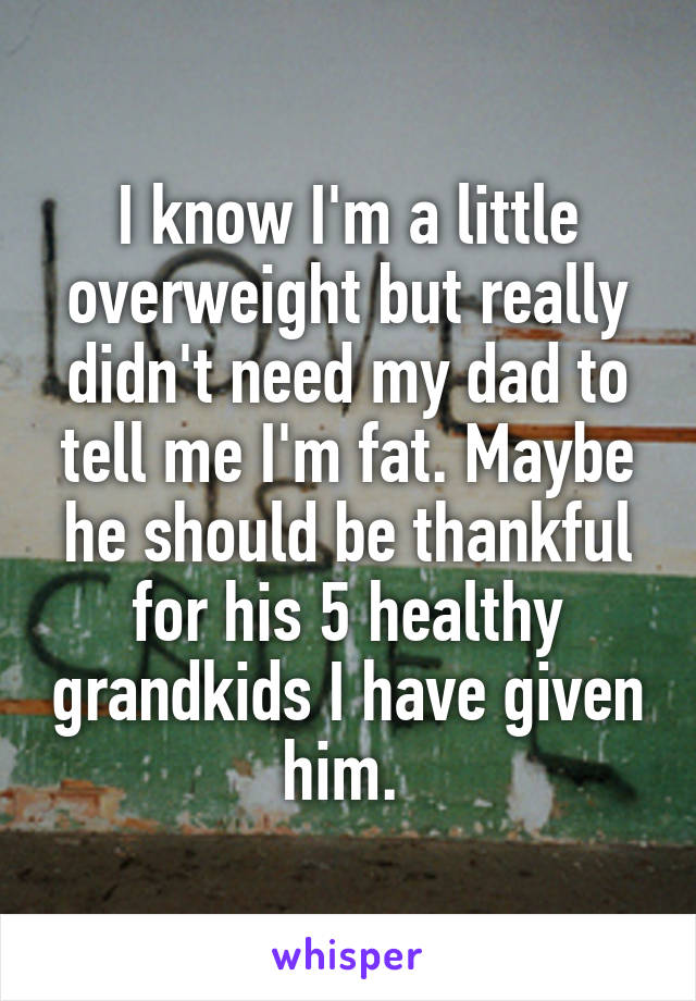 I know I'm a little overweight but really didn't need my dad to tell me I'm fat. Maybe he should be thankful for his 5 healthy grandkids I have given him. 