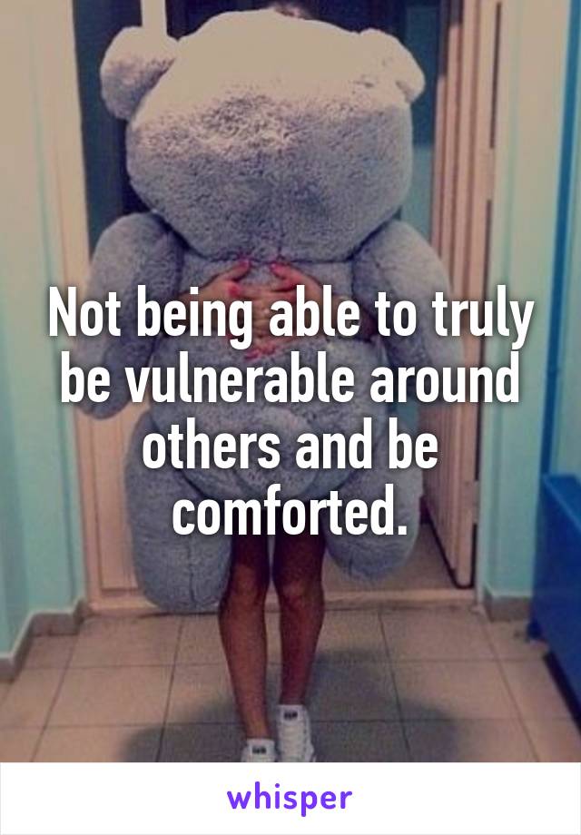 Not being able to truly be vulnerable around others and be comforted.