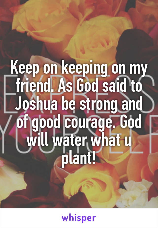 Keep on keeping on my friend. As God said to Joshua be strong and of good courage. God will water what u plant!