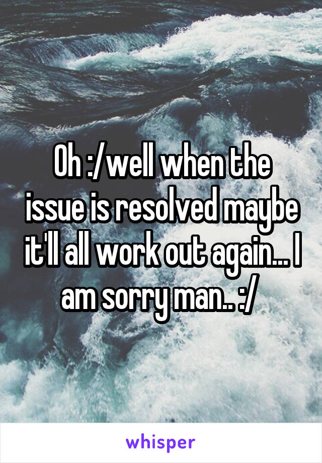 Oh :/well when the issue is resolved maybe it'll all work out again... I am sorry man.. :/ 