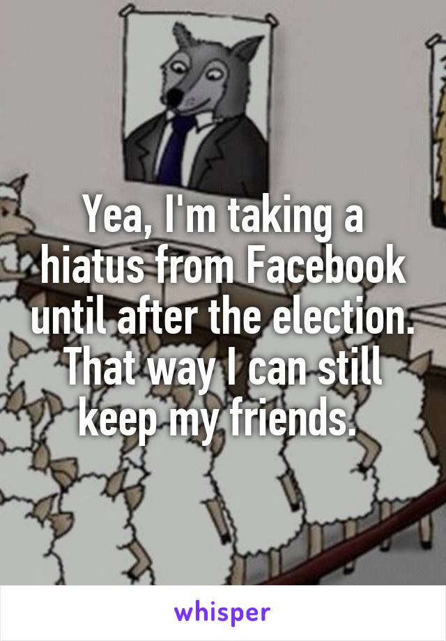 Yea, I'm taking a hiatus from Facebook until after the election. That way I can still keep my friends. 