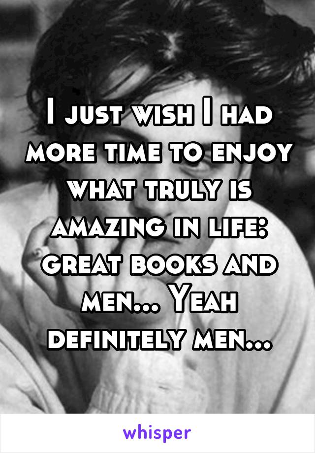 I just wish I had more time to enjoy what truly is amazing in life: great books and men... Yeah definitely men...