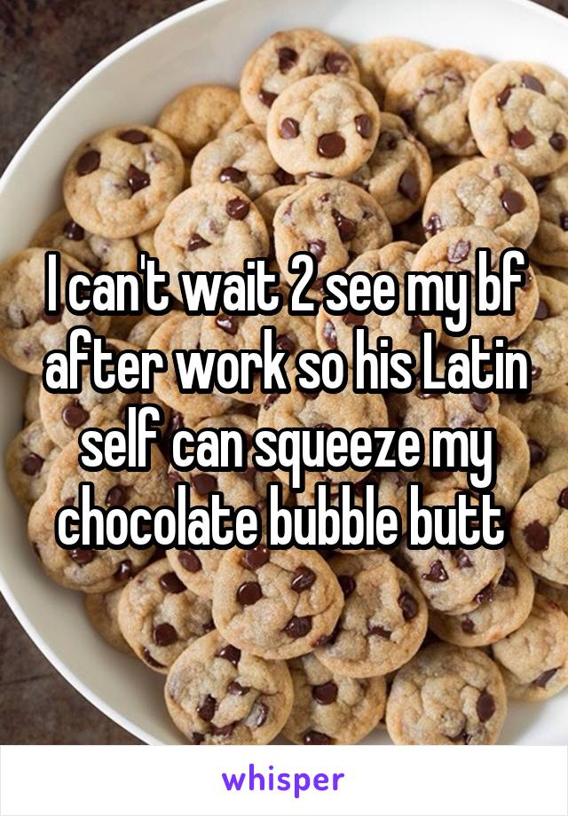 I can't wait 2 see my bf after work so his Latin self can squeeze my chocolate bubble butt 