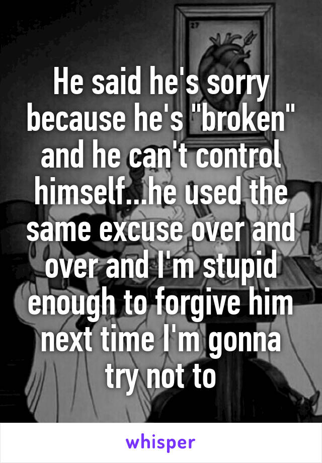 He said he's sorry because he's "broken" and he can't control himself...he used the same excuse over and over and I'm stupid enough to forgive him next time I'm gonna try not to