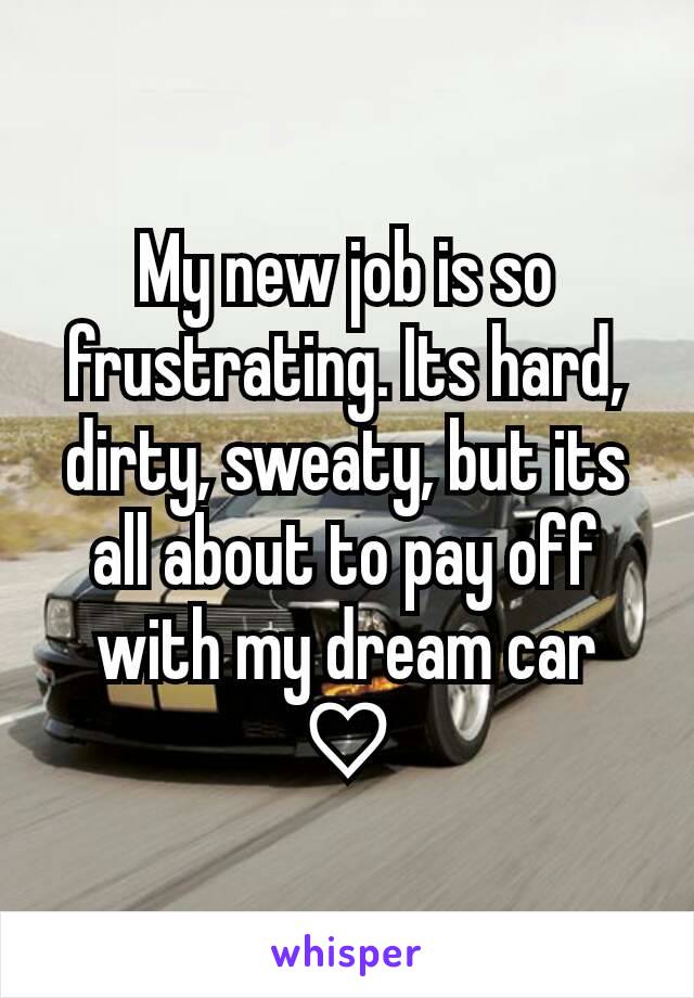 My new job is so frustrating. Its hard, dirty, sweaty, but its all about to pay off with my dream car ♡