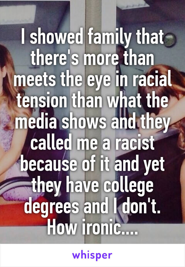 I showed family that there's more than meets the eye in racial tension than what the media shows and they called me a racist because of it and yet they have college degrees and I don't. How ironic....