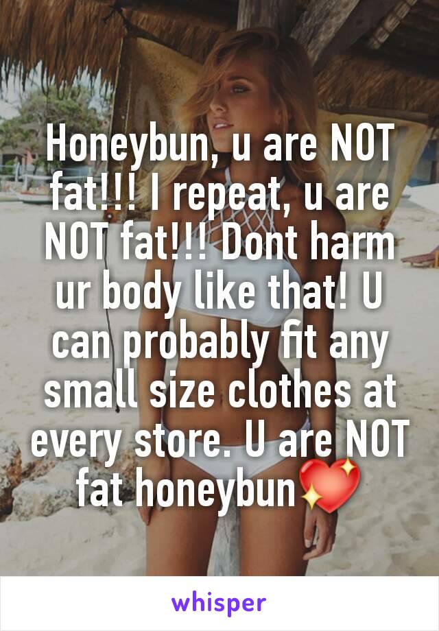 Honeybun, u are NOT fat!!! I repeat, u are NOT fat!!! Dont harm ur body like that! U can probably fit any small size clothes at every store. U are NOT fat honeybun💖