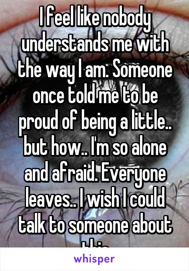 I feel like nobody understands me with the way I am. Someone once told me to be proud of being a little.. but how.. I'm so alone and afraid. Everyone leaves.. I wish I could talk to someone about this