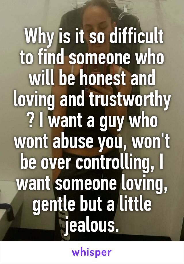  Why is it so difficult to find someone who will be honest and loving and trustworthy ? I want a guy who wont abuse you, won't be over controlling, I want someone loving, gentle but a little jealous.