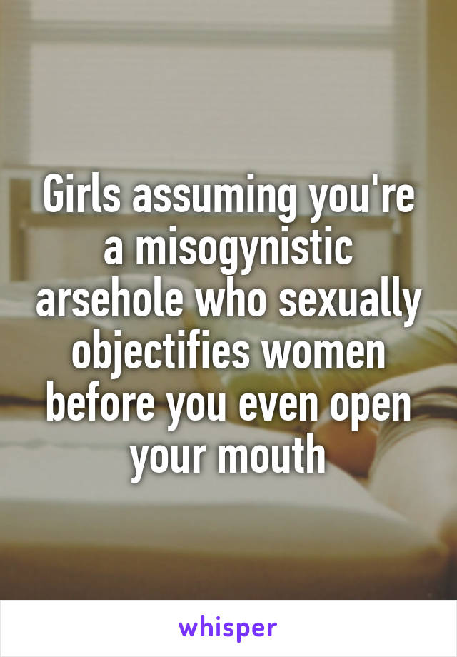 Girls assuming you're a misogynistic arsehole who sexually objectifies women before you even open your mouth