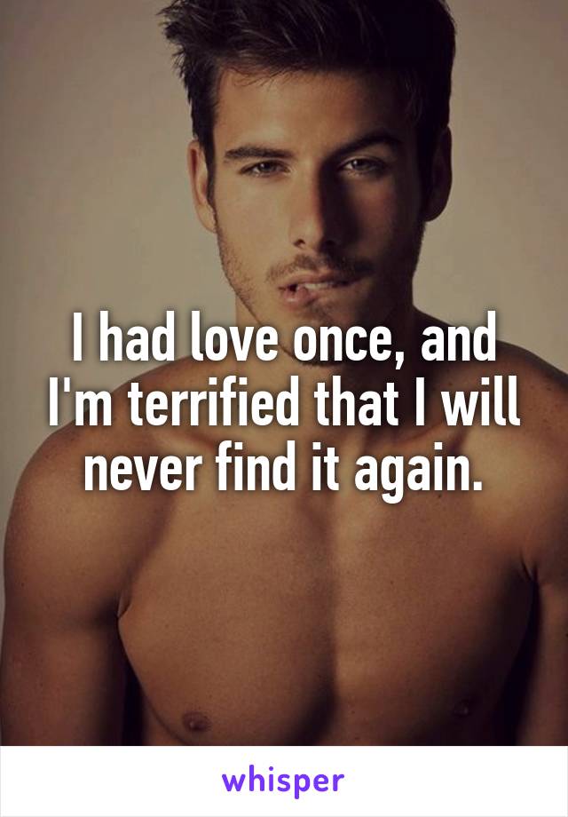 I had love once, and I'm terrified that I will never find it again.