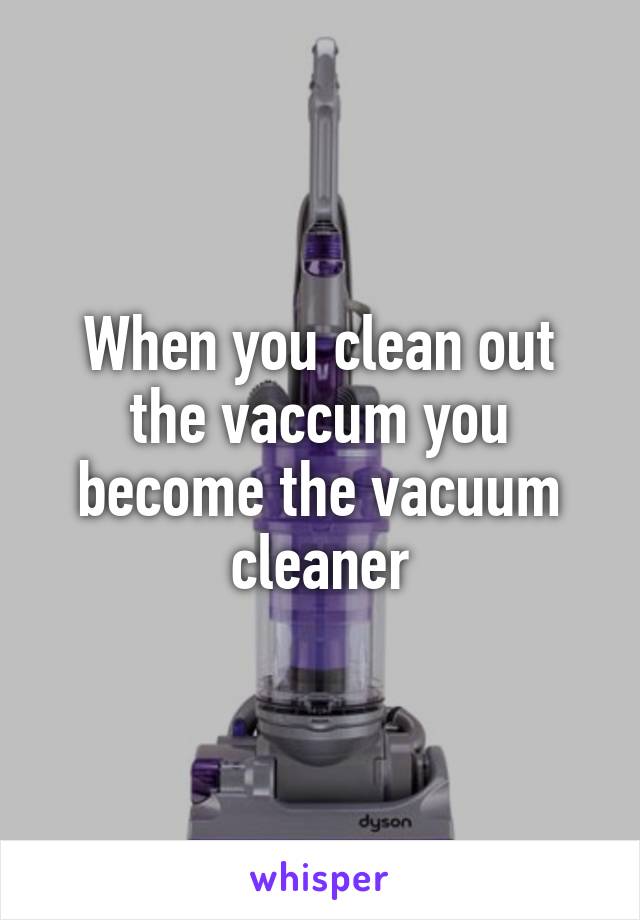 When you clean out the vaccum you become the vacuum cleaner