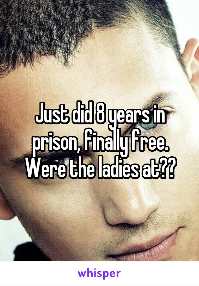 Just did 8 years in prison, finally free. Were the ladies at??