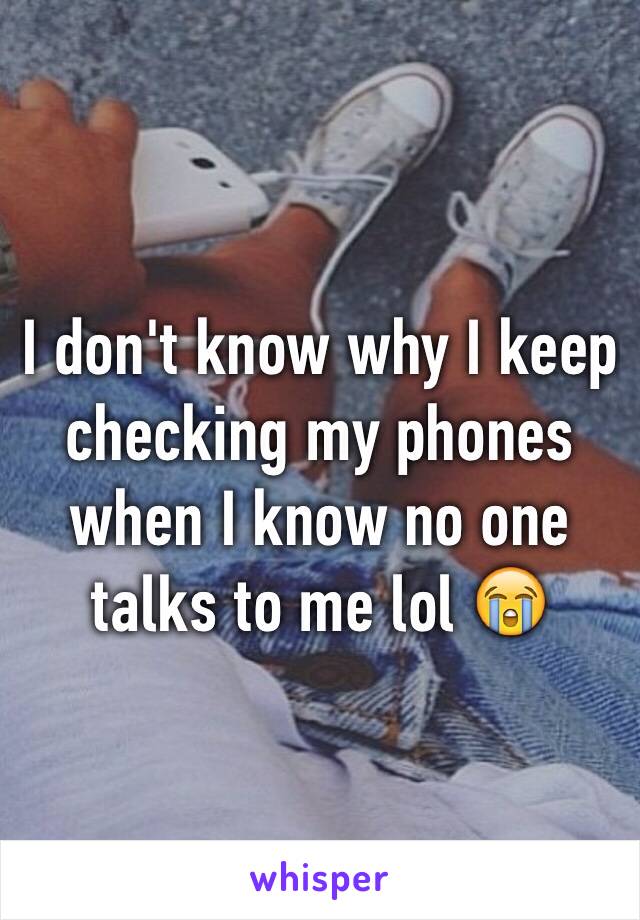 I don't know why I keep checking my phones when I know no one talks to me lol 😭