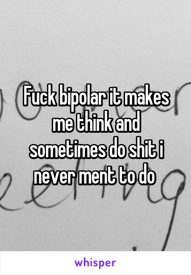 Fuck bipolar it makes me think and sometimes do shit i never ment to do 