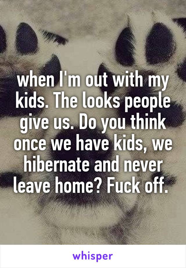 when I'm out with my kids. The looks people give us. Do you think once we have kids, we hibernate and never leave home? Fuck off. 